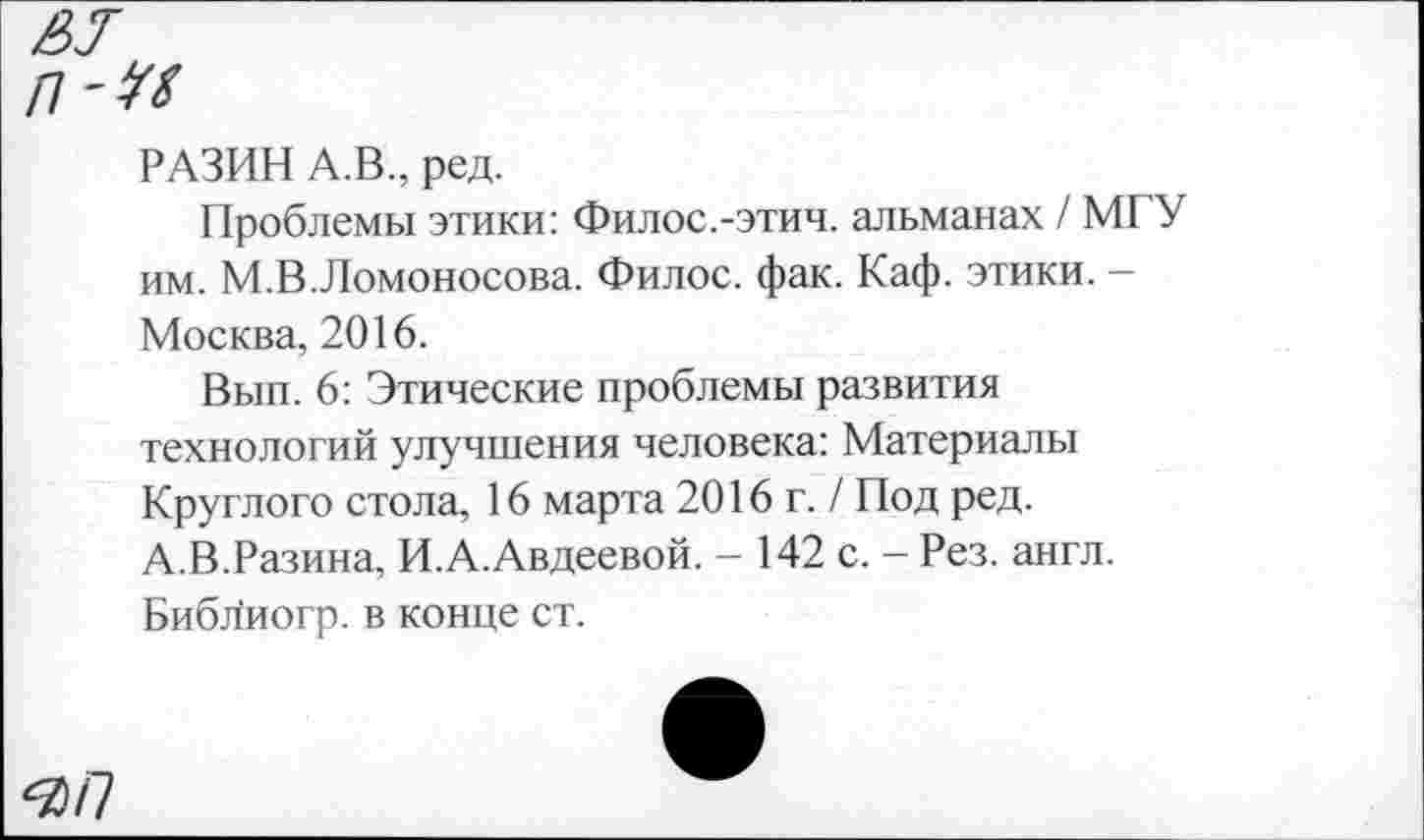 ﻿РАЗИН А.В., ред.
Проблемы этики: Филос.-этич. альманах / МГУ им. М.В.Ломоносова. Филос. фак. Каф. этики. -Москва, 2016.
Вып. 6: Этические проблемы развития технологий улучшения человека: Материалы Круглого стола, 16 марта 2016 г. / Под ред. А.В.Разина, И.А.Авдеевой. - 142 с. - Рез. англ. Биб^иогр. в конце ст.